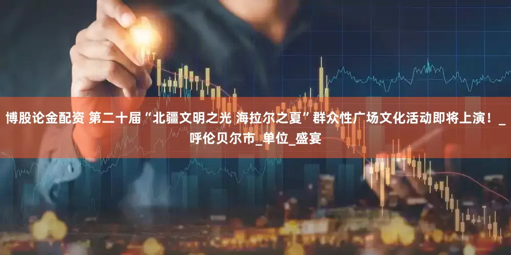 博股论金配资 第二十届“北疆文明之光 海拉尔之夏”群众性广场文化活动即将上演！_呼伦贝尔市_单位_盛宴