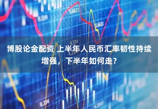 博股论金配资 上半年人民币汇率韧性持续增强，下半年如何走？