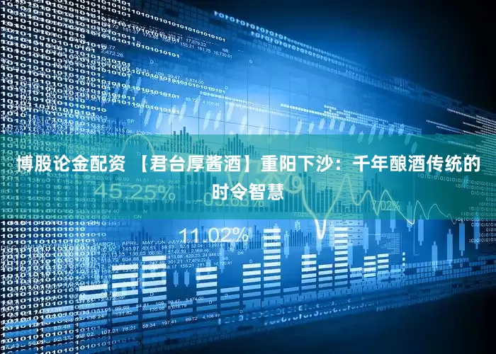 博股论金配资 【君台厚酱酒】重阳下沙：千年酿酒传统的时令智慧