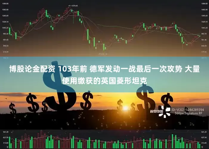 博股论金配资 103年前 德军发动一战最后一次攻势 大量使用缴获的英国菱形坦克
